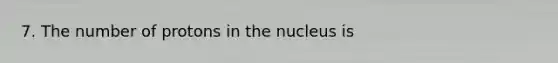 7. The number of protons in the nucleus is