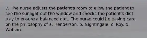 7. The nurse adjusts the patient's room to allow the patient to see the sunlight out the window and checks the patient's diet tray to ensure a balanced diet. The nurse could be basing care on the philosophy of a. Henderson. b. Nightingale. c. Roy. d. Watson.