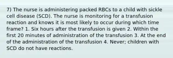 7) The nurse is administering packed RBCs to a child with sickle cell disease (SCD). The nurse is monitoring for a transfusion reaction and knows it is most likely to occur during which time frame? 1. Six hours after the transfusion is given 2. Within the first 20 minutes of administration of the transfusion 3. At the end of the administration of the transfusion 4. Never; children with SCD do not have reactions.