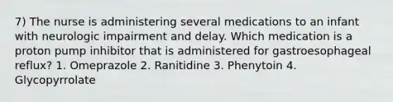 7) The nurse is administering several medications to an infant with neurologic impairment and delay. Which medication is a proton pump inhibitor that is administered for gastroesophageal reflux? 1. Omeprazole 2. Ranitidine 3. Phenytoin 4. Glycopyrrolate