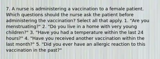 7. A nurse is administering a vaccination to a female patient. Which questions should the nurse ask the patient before administering the vaccination? Select all that apply. 1. "Are you menstruating?" 2. "Do you live in a home with very young children?" 3. "Have you had a temperature within the last 24 hours?" 4. "Have you received another vaccination within the last month?" 5. "Did you ever have an allergic reaction to this vaccination in the past?"