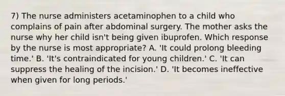 7) The nurse administers acetaminophen to a child who complains of pain after abdominal surgery. The mother asks the nurse why her child isn't being given ibuprofen. Which response by the nurse is most appropriate? A. 'It could prolong bleeding time.' B. 'It's contraindicated for young children.' C. 'It can suppress the healing of the incision.' D. 'It becomes ineffective when given for long periods.'