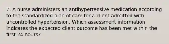 7. A nurse administers an antihypertensive medication according to the standardized plan of care for a client admitted with uncontrolled hypertension. Which assessment information indicates the expected client outcome has been met within the first 24 hours?