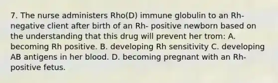 7. The nurse administers Rho(D) immune globulin to an Rh-negative client after birth of an Rh- positive newborn based on the understanding that this drug will prevent her trom: A. becoming Rh positive. B. developing Rh sensitivity C. developing AB antigens in her blood. D. becoming pregnant with an Rh-positive fetus.