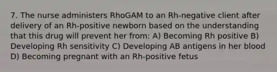 7. The nurse administers RhoGAM to an Rh-negative client after delivery of an Rh-positive newborn based on the understanding that this drug will prevent her from: A) Becoming Rh positive B) Developing Rh sensitivity C) Developing AB antigens in her blood D) Becoming pregnant with an Rh-positive fetus