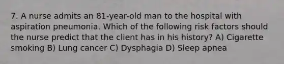 7. A nurse admits an 81-year-old man to the hospital with aspiration pneumonia. Which of the following risk factors should the nurse predict that the client has in his history? A) Cigarette smoking B) Lung cancer C) Dysphagia D) Sleep apnea