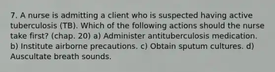 7. A nurse is admitting a client who is suspected having active tuberculosis (TB). Which of the following actions should the nurse take first? (chap. 20) a) Administer antituberculosis medication. b) Institute airborne precautions. c) Obtain sputum cultures. d) Auscultate breath sounds.