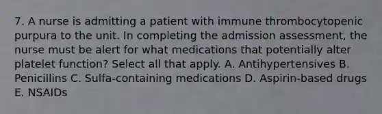 7. A nurse is admitting a patient with immune thrombocytopenic purpura to the unit. In completing the admission assessment, the nurse must be alert for what medications that potentially alter platelet function? Select all that apply. A. Antihypertensives B. Penicillins C. Sulfa-containing medications D. Aspirin-based drugs E. NSAIDs