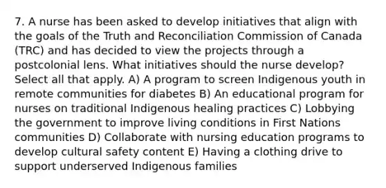 7. A nurse has been asked to develop initiatives that align with the goals of the Truth and Reconciliation Commission of Canada (TRC) and has decided to view the projects through a postcolonial lens. What initiatives should the nurse develop? Select all that apply. A) A program to screen Indigenous youth in remote communities for diabetes B) An educational program for nurses on traditional Indigenous healing practices C) Lobbying the government to improve living conditions in First Nations communities D) Collaborate with nursing education programs to develop cultural safety content E) Having a clothing drive to support underserved Indigenous families