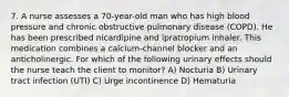 7. A nurse assesses a 70-year-old man who has high blood pressure and chronic obstructive pulmonary disease (COPD). He has been prescribed nicardipine and ipratropium inhaler. This medication combines a calcium-channel blocker and an anticholinergic. For which of the following urinary effects should the nurse teach the client to monitor? A) Nocturia B) Urinary tract infection (UTI) C) Urge incontinence D) Hematuria