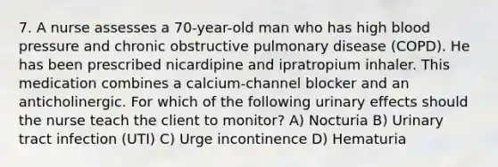 7. A nurse assesses a 70-year-old man who has high blood pressure and chronic obstructive pulmonary disease (COPD). He has been prescribed nicardipine and ipratropium inhaler. This medication combines a calcium-channel blocker and an anticholinergic. For which of the following urinary effects should the nurse teach the client to monitor? A) Nocturia B) Urinary tract infection (UTI) C) Urge incontinence D) Hematuria