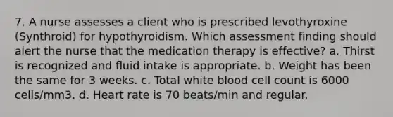 7. A nurse assesses a client who is prescribed levothyroxine (Synthroid) for hypothyroidism. Which assessment finding should alert the nurse that the medication therapy is effective? a. Thirst is recognized and <a href='https://www.questionai.com/knowledge/knna3JL0b3-fluid-intake' class='anchor-knowledge'>fluid intake</a> is appropriate. b. Weight has been the same for 3 weeks. c. Total white blood cell count is 6000 cells/mm3. d. Heart rate is 70 beats/min and regular.