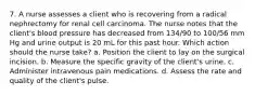 7. A nurse assesses a client who is recovering from a radical nephrectomy for renal cell carcinoma. The nurse notes that the client's blood pressure has decreased from 134/90 to 100/56 mm Hg and urine output is 20 mL for this past hour. Which action should the nurse take? a. Position the client to lay on the surgical incision. b. Measure the specific gravity of the client's urine. c. Administer intravenous pain medications. d. Assess the rate and quality of the client's pulse.