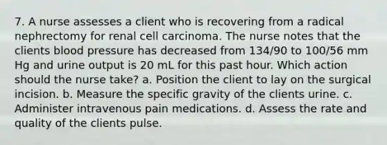 7. A nurse assesses a client who is recovering from a radical nephrectomy for renal cell carcinoma. The nurse notes that the clients blood pressure has decreased from 134/90 to 100/56 mm Hg and urine output is 20 mL for this past hour. Which action should the nurse take? a. Position the client to lay on the surgical incision. b. Measure the specific gravity of the clients urine. c. Administer intravenous pain medications. d. Assess the rate and quality of the clients pulse.