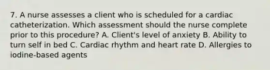 7. A nurse assesses a client who is scheduled for a cardiac catheterization. Which assessment should the nurse complete prior to this procedure? A. Client's level of anxiety B. Ability to turn self in bed C. Cardiac rhythm and heart rate D. Allergies to iodine-based agents