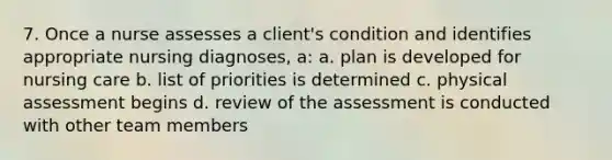 7. Once a nurse assesses a client's condition and identifies appropriate nursing diagnoses, a: a. plan is developed for nursing care b. list of priorities is determined c. physical assessment begins d. review of the assessment is conducted with other team members