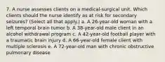 7. A nurse assesses clients on a medical-surgical unit. Which clients should the nurse identify as at risk for secondary seizures? (Select all that apply.) a. A 26-year-old woman with a left temporal brain tumor b. A 38-year-old male client in an alcohol withdrawal program c. A 42-year-old football player with a traumatic brain injury d. A 66-year-old female client with multiple sclerosis e. A 72-year-old man with chronic obstructive pulmonary disease