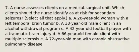 7. A nurse assesses clients on a medical-surgical unit. Which clients should the nurse identify as at risk for secondary seizures? (Select all that apply.) a. A 26-year-old woman with a left temporal brain tumor b. A 38-year-old male client in an alcohol withdrawal program c. A 42-year-old football player with a traumatic brain injury d. A 66-year-old female client with multiple sclerosis e. A 72-year-old man with chronic obstructive pulmonary disease