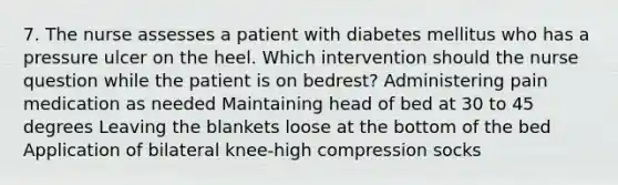 7. The nurse assesses a patient with diabetes mellitus who has a pressure ulcer on the heel. Which intervention should the nurse question while the patient is on bedrest? Administering pain medication as needed Maintaining head of bed at 30 to 45 degrees Leaving the blankets loose at the bottom of the bed Application of bilateral knee-high compression socks