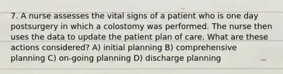 7. A nurse assesses the vital signs of a patient who is one day postsurgery in which a colostomy was performed. The nurse then uses the data to update the patient plan of care. What are these actions considered? A) initial planning B) comprehensive planning C) on-going planning D) discharge planning