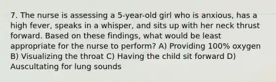 7. The nurse is assessing a 5-year-old girl who is anxious, has a high fever, speaks in a whisper, and sits up with her neck thrust forward. Based on these findings, what would be least appropriate for the nurse to perform? A) Providing 100% oxygen B) Visualizing the throat C) Having the child sit forward D) Auscultating for lung sounds