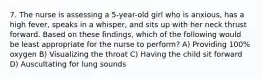 7. The nurse is assessing a 5-year-old girl who is anxious, has a high fever, speaks in a whisper, and sits up with her neck thrust forward. Based on these findings, which of the following would be least appropriate for the nurse to perform? A) Providing 100% oxygen B) Visualizing the throat C) Having the child sit forward D) Auscultating for lung sounds