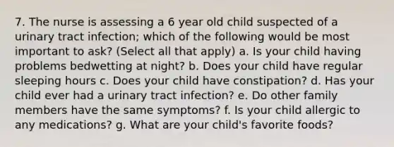 7. The nurse is assessing a 6 year old child suspected of a urinary tract infection; which of the following would be most important to ask? (Select all that apply) a. Is your child having problems bedwetting at night? b. Does your child have regular sleeping hours c. Does your child have constipation? d. Has your child ever had a urinary tract infection? e. Do other family members have the same symptoms? f. Is your child allergic to any medications? g. What are your child's favorite foods?