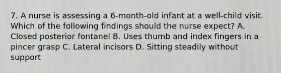 7. A nurse is assessing a 6-month-old infant at a well-child visit. Which of the following findings should the nurse expect? A. Closed posterior fontanel B. Uses thumb and index fingers in a pincer grasp C. Lateral incisors D. Sitting steadily without support