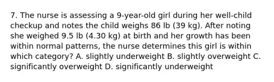 7. The nurse is assessing a 9-year-old girl during her well-child checkup and notes the child weighs 86 lb (39 kg). After noting she weighed 9.5 lb (4.30 kg) at birth and her growth has been within normal patterns, the nurse determines this girl is within which category? A. slightly underweight B. slightly overweight C. significantly overweight D. significantly underweight