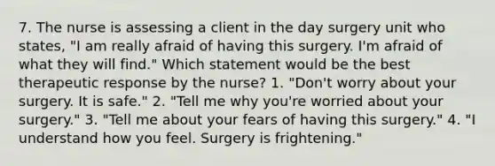 7. The nurse is assessing a client in the day surgery unit who states, "I am really afraid of having this surgery. I'm afraid of what they will find." Which statement would be the best therapeutic response by the nurse? 1. "Don't worry about your surgery. It is safe." 2. "Tell me why you're worried about your surgery." 3. "Tell me about your fears of having this surgery." 4. "I understand how you feel. Surgery is frightening."