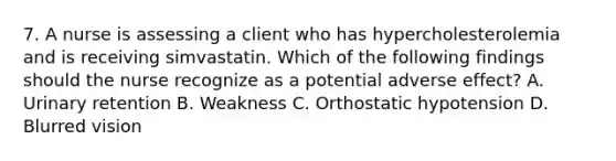 7. A nurse is assessing a client who has hypercholesterolemia and is receiving simvastatin. Which of the following findings should the nurse recognize as a potential adverse effect? A. Urinary retention B. Weakness C. Orthostatic hypotension D. Blurred vision