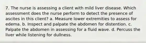 7. The nurse is assessing a client with mild liver disease. Which assessment does the nurse perform to detect the presence of ascites in this client? a. Measure lower extremities to assess for edema. b. Inspect and palpate the abdomen for distention. c. Palpate the abdomen in assessing for a fluid wave. d. Percuss the liver while listening for dullness.