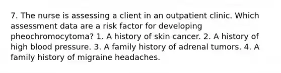 7. The nurse is assessing a client in an outpatient clinic. Which assessment data are a risk factor for developing pheochromocytoma? 1. A history of skin cancer. 2. A history of high blood pressure. 3. A family history of adrenal tumors. 4. A family history of migraine headaches.