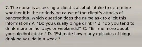 7. The nurse is assessing a client's alcohol intake to determine whether it is the underlying cause of the client's attacks of pancreatitis. Which question does the nurse ask to elicit this information? A. "Do you usually binge drink?" B. "Do you tend to drink more on holidays or weekends?" C. "Tell me more about your alcohol intake." D. "Estimate how many episodes of binge drinking you do in a week."