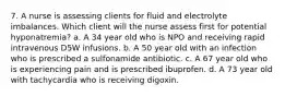 7. A nurse is assessing clients for fluid and electrolyte imbalances. Which client will the nurse assess first for potential hyponatremia? a. A 34 year old who is NPO and receiving rapid intravenous D5W infusions. b. A 50 year old with an infection who is prescribed a sulfonamide antibiotic. c. A 67 year old who is experiencing pain and is prescribed ibuprofen. d. A 73 year old with tachycardia who is receiving digoxin.