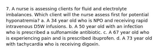 7. A nurse is assessing clients for fluid and electrolyte imbalances. Which client will the nurse assess first for potential hyponatremia? a. A 34 year old who is NPO and receiving rapid intravenous D5W infusions. b. A 50 year old with an infection who is prescribed a sulfonamide antibiotic. c. A 67 year old who is experiencing pain and is prescribed ibuprofen. d. A 73 year old with tachycardia who is receiving digoxin.