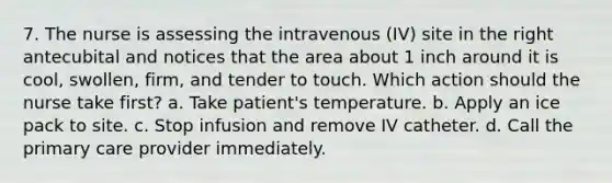 7. The nurse is assessing the intravenous (IV) site in the right antecubital and notices that the area about 1 inch around it is cool, swollen, firm, and tender to touch. Which action should the nurse take first? a. Take patient's temperature. b. Apply an ice pack to site. c. Stop infusion and remove IV catheter. d. Call the primary care provider immediately.