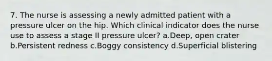 7. The nurse is assessing a newly admitted patient with a pressure ulcer on the hip. Which clinical indicator does the nurse use to assess a stage II pressure ulcer? a.Deep, open crater b.Persistent redness c.Boggy consistency d.Superficial blistering