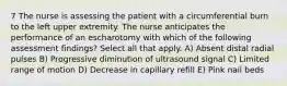 7 The nurse is assessing the patient with a circumferential burn to the left upper extremity. The nurse anticipates the performance of an escharotomy with which of the following assessment findings? Select all that apply. A) Absent distal radial pulses B) Progressive diminution of ultrasound signal C) Limited range of motion D) Decrease in capillary refill E) Pink nail beds