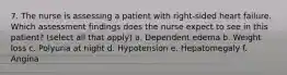 7. The nurse is assessing a patient with right-sided heart failure. Which assessment findings does the nurse expect to see in this patient? (select all that apply) a. Dependent edema b. Weight loss c. Polyuria at night d. Hypotension e. Hepatomegaly f. Angina