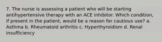 7. The nurse is assessing a patient who will be starting antihypertensive therapy with an ACE inhibitor. Which condition, if present in the patient, would be a reason for cautious use? a. Asthma b. Rheumatoid arthritis c. Hyperthyroidism d. Renal insufficiency