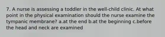 7. A nurse is assessing a toddler in the well-child clinic. At what point in the physical examination should the nurse examine the tympanic membrane? a.at the end b.at the beginning c.before the head and neck are examined