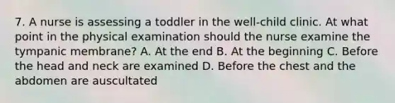 7. A nurse is assessing a toddler in the well-child clinic. At what point in the physical examination should the nurse examine the tympanic membrane? A. At the end B. At the beginning C. Before the head and neck are examined D. Before the chest and the abdomen are auscultated