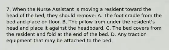 7. When the Nurse Assistant is moving a resident toward the head of the bed, they should remove: A. The foot cradle from the bed and place on floor. B. The pillow from under the resident's head and place it against the headboard. C. The bed covers from the resident and fold at the end of the bed. D. Any traction equipment that may be attached to the bed.