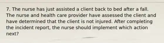 7. The nurse has just assisted a client back to bed after a fall. The nurse and health care provider have assessed the client and have determined that the client is not injured. After completing the incident report, the nurse should implement which action next?