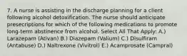 7. A nurse is assisting in the discharge planning for a client following alcohol detoxification. The nurse should anticipate presecriptions for which of the following medications to promote long-term abstinence from alcohol. Select All That Apply: A.) Larazepam (Ativan) B.) Diazepam (Valium) C.) Disulfiram (Antabuse) D.) Naltrexone (Vivitrol) E.) Acamprosate (Campral)