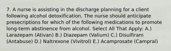 7. A nurse is assisting in the discharge planning for a client following alcohol detoxification. The nurse should anticipate presecriptions for which of the following medications to promote long-term abstinence from alcohol. Select All That Apply: A.) Larazepam (Ativan) B.) Diazepam (Valium) C.) Disulfiram (Antabuse) D.) Naltrexone (Vivitrol) E.) Acamprosate (Campral)