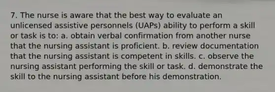 7. The nurse is aware that the best way to evaluate an unlicensed assistive personnels (UAPs) ability to perform a skill or task is to: a. obtain verbal confirmation from another nurse that the nursing assistant is proficient. b. review documentation that the nursing assistant is competent in skills. c. observe the nursing assistant performing the skill or task. d. demonstrate the skill to the nursing assistant before his demonstration.