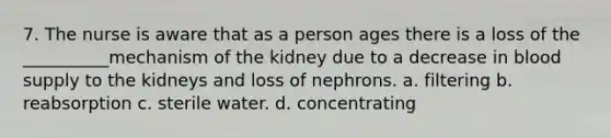 7. The nurse is aware that as a person ages there is a loss of the __________mechanism of the kidney due to a decrease in blood supply to the kidneys and loss of nephrons. a. filtering b. reabsorption c. sterile water. d. concentrating