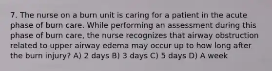 7. The nurse on a burn unit is caring for a patient in the acute phase of burn care. While performing an assessment during this phase of burn care, the nurse recognizes that airway obstruction related to upper airway edema may occur up to how long after the burn injury? A) 2 days B) 3 days C) 5 days D) A week